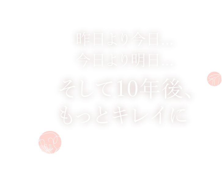 昨日より今日… 今日より明日… そして10年後、 もっとキレイに